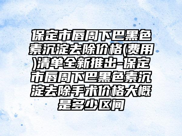 保定市唇周下巴黑色素沉淀去除价格(费用)清单全新推出-保定市唇周下巴黑色素沉淀去除手术价格大概是多少区间