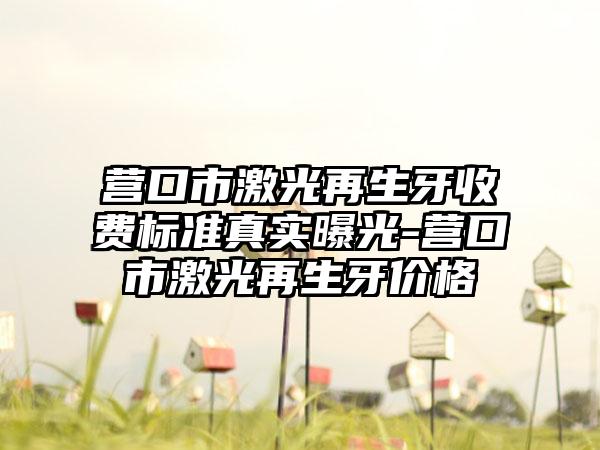 营口市激光再生牙收费标准真实曝光-营口市激光再生牙价格