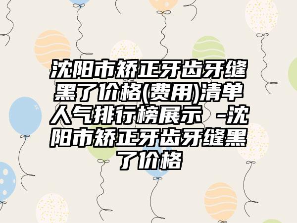 沈阳市矫正牙齿牙缝黑了价格(费用)清单人气排行榜展示 -沈阳市矫正牙齿牙缝黑了价格