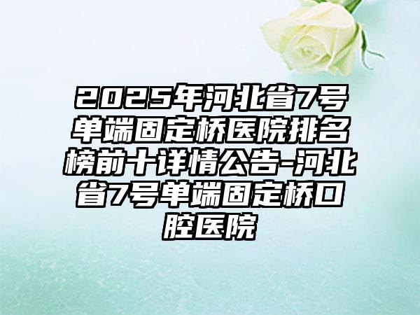 2025年河北省7号单端固定桥医院排名榜前十详情公告-河北省7号单端固定桥口腔医院