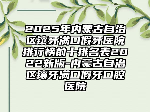 2025年内蒙古自治区镶牙满口假牙医院排行榜前十排名表2022新版-内蒙古自治区镶牙满口假牙口腔医院