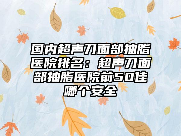 国内超声刀面部抽脂医院排名：超声刀面部抽脂医院前50佳哪个安全