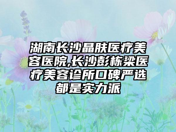 湖南长沙晶肤医疗美容医院,长沙彭栋梁医疗美容诊所口碑严选都是实力派