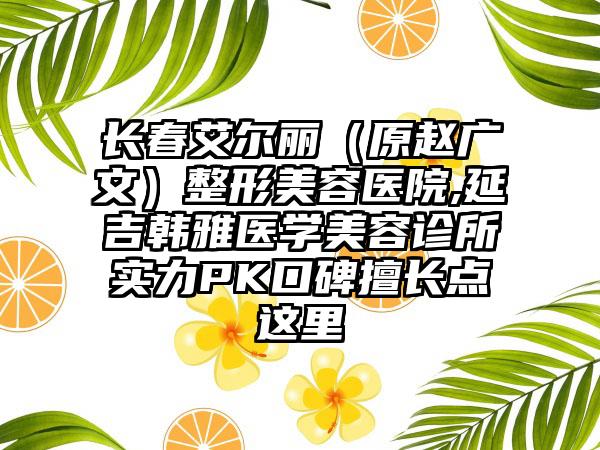 长春艾尔丽（原赵广文）整形美容医院,延吉韩雅医学美容诊所实力PK口碑擅长点这里