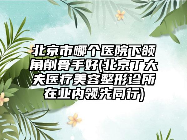 北京市哪个医院下颌角削骨手好(北京丁大夫医疗美容整形诊所在业内领先同行)