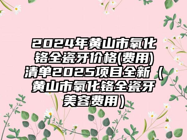 2024年黄山市氧化铬全瓷牙价格(费用)清单2025项目全新（黄山市氧化铬全瓷牙美容费用）