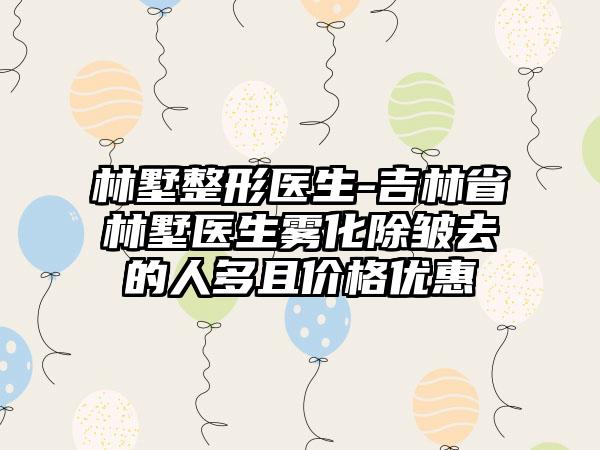 林墅整形医生-吉林省林墅医生雾化除皱去的人多且价格优惠