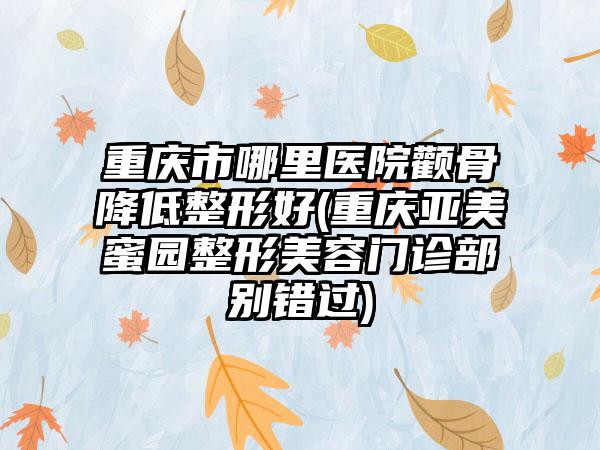 重庆市哪里医院颧骨降低整形好(重庆亚美蜜园整形美容门诊部别错过)