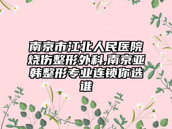 南京市江北人民医院烧伤整形外科,南京亚韩整形专业连锁你选谁