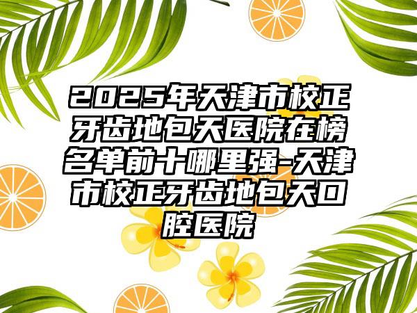 2025年天津市校正牙齿地包天医院在榜名单前十哪里强-天津市校正牙齿地包天口腔医院