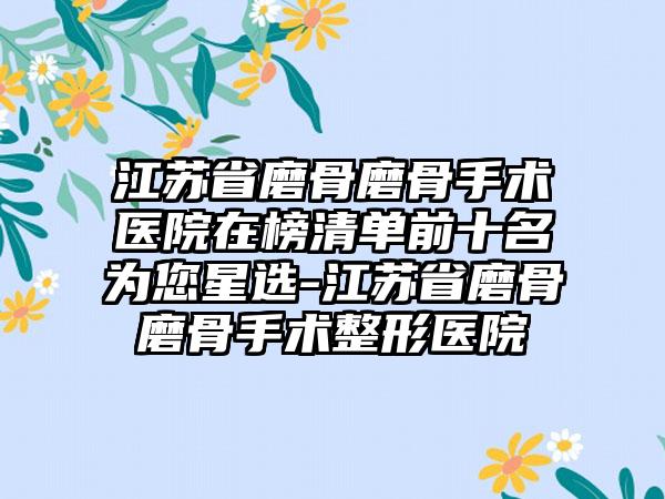 江苏省磨骨磨骨手术医院在榜清单前十名为您星选-江苏省磨骨磨骨手术整形医院