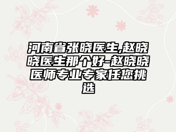 河南省张晓医生,赵晓晓医生那个好-赵晓晓医师专业专家任您挑选