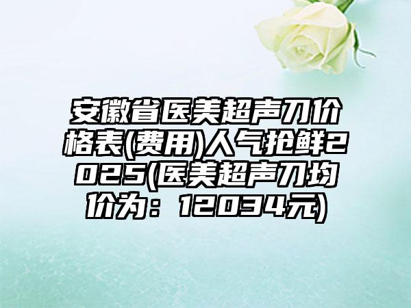 安徽省医美超声刀价格表(费用)人气抢鲜2025(医美超声刀均价为：12034元)