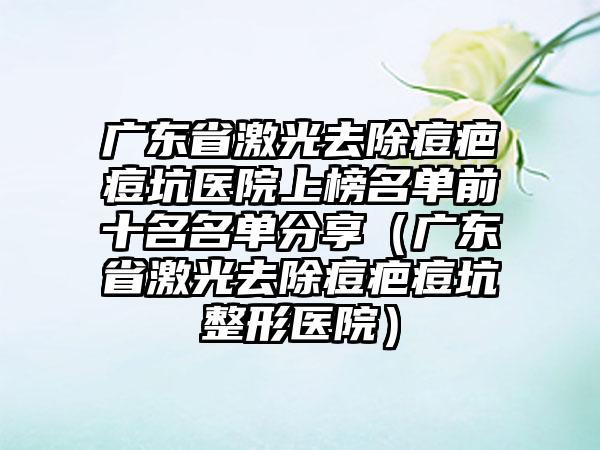 广东省激光去除痘疤痘坑医院上榜名单前十名名单分享（广东省激光去除痘疤痘坑整形医院）