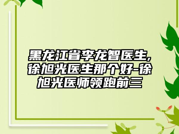 黑龙江省李龙智医生,徐旭光医生那个好-徐旭光医师领跑前三