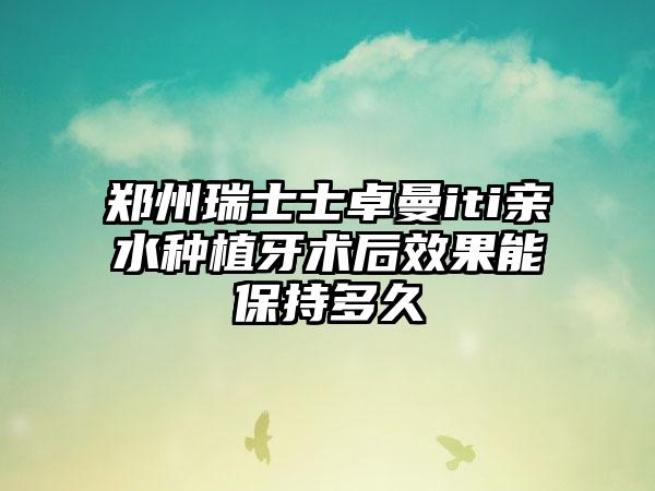 郑州瑞士士卓曼iti亲水种植牙术后效果能保持多久