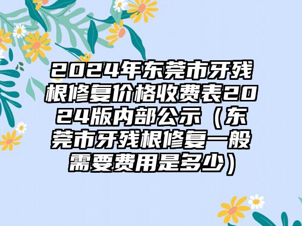 2024年东莞市牙残根修复价格收费表2024版内部公示（东莞市牙残根修复一般需要费用是多少）