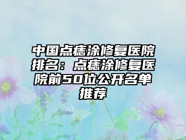 中国点痣涂修复医院排名：点痣涂修复医院前50位公开名单推荐