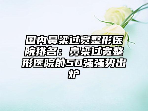 国内鼻梁过宽整形医院排名：鼻梁过宽整形医院前50强强势出炉