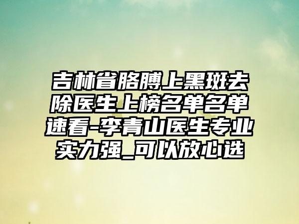 吉林省胳膊上黑斑去除医生上榜名单名单速看-李青山医生专业实力强_可以放心选