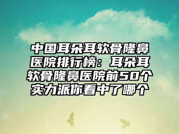 中国耳朵耳软骨隆鼻医院排行榜：耳朵耳软骨隆鼻医院前50个实力派你看中了哪个