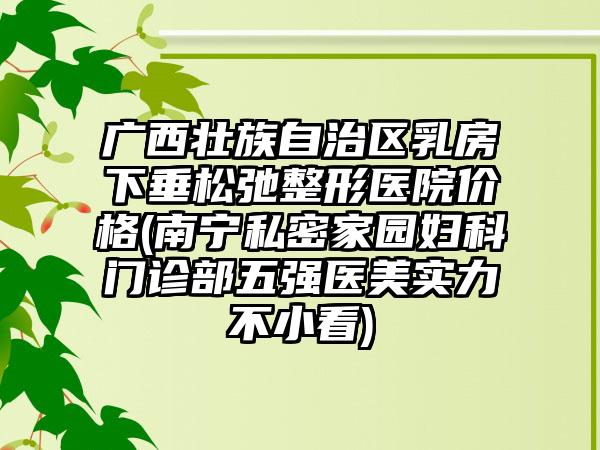 广西壮族自治区乳房下垂松弛整形医院价格(南宁私密家园妇科门诊部五强医美实力不小看)