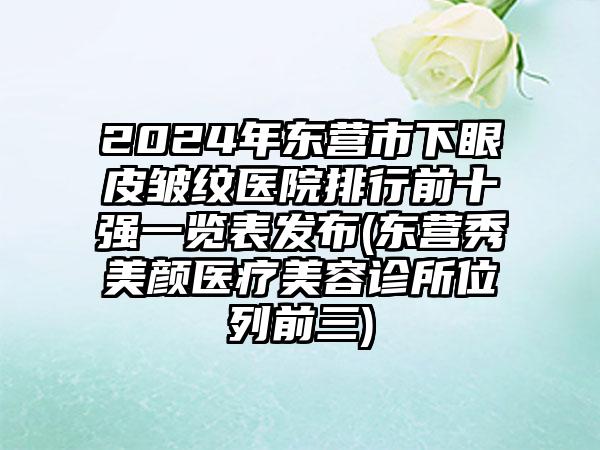 2024年东营市下眼皮皱纹医院排行前十强一览表发布(东营秀美颜医疗美容诊所位列前三)