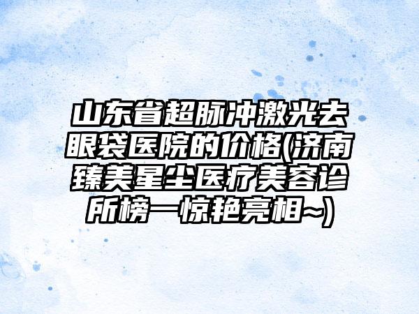 山东省超脉冲激光去眼袋医院的价格(济南臻美星尘医疗美容诊所榜一惊艳亮相~)