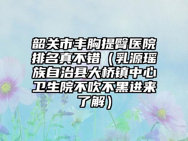 韶关市丰胸提臀医院排名真不错（乳源瑶族自治县大桥镇中心卫生院不吹不黑进来了解）