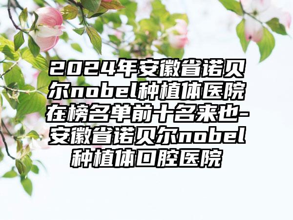 2024年安徽省诺贝尔nobel种植体医院在榜名单前十名来也-安徽省诺贝尔nobel种植体口腔医院