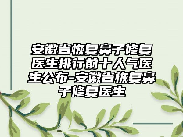 安徽省恢复鼻子修复医生排行前十人气医生公布-安徽省恢复鼻子修复医生