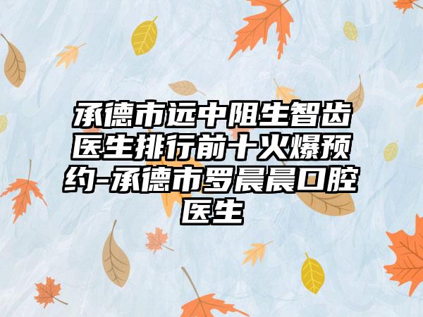 承德市远中阻生智齿医生排行前十火爆预约-承德市罗晨晨口腔医生