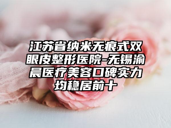 江苏省纳米无痕式双眼皮整形医院-无锡渝晨医疗美容口碑实力均稳居前十