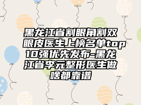 黑龙江省割眼角割双眼皮医生上榜名单top10强优先发布-黑龙江省李元整形医生做啥都靠谱