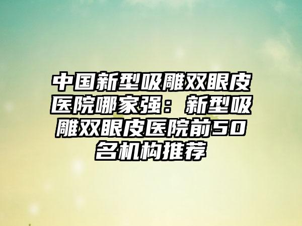 中国新型吸雕双眼皮医院哪家强：新型吸雕双眼皮医院前50名机构推荐