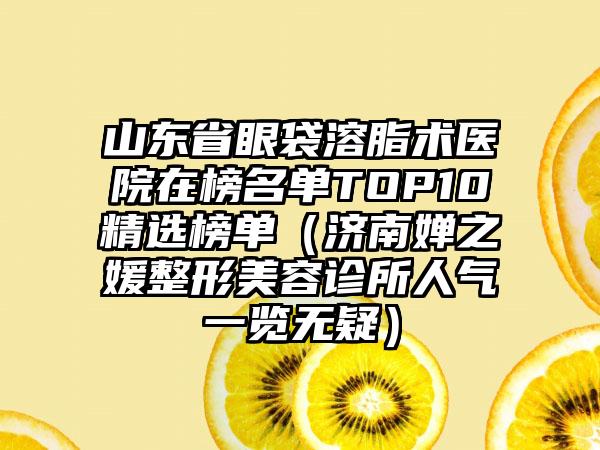 山东省眼袋溶脂术医院在榜名单TOP10精选榜单（济南婵之媛整形美容诊所人气一览无疑）