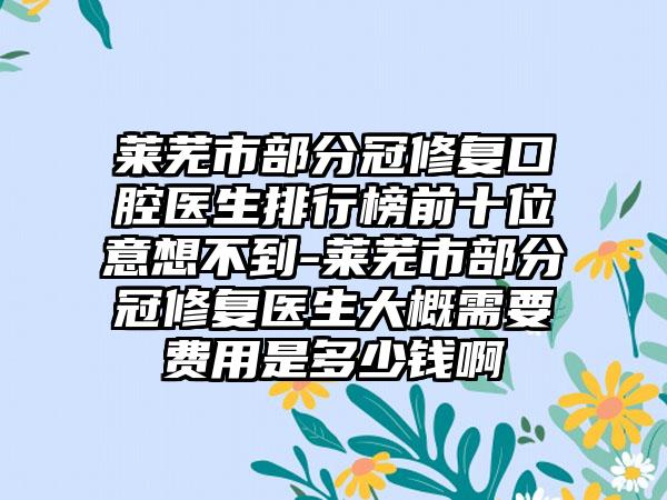 莱芜市部分冠修复口腔医生排行榜前十位意想不到-莱芜市部分冠修复医生大概需要费用是多少钱啊