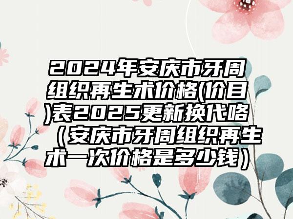 2024年安庆市牙周组织再生术价格(价目)表2025更新换代咯（安庆市牙周组织再生术一次价格是多少钱）