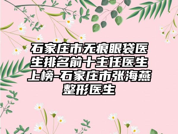 石家庄市无痕眼袋医生排名前十主任医生上榜-石家庄市张海燕整形医生