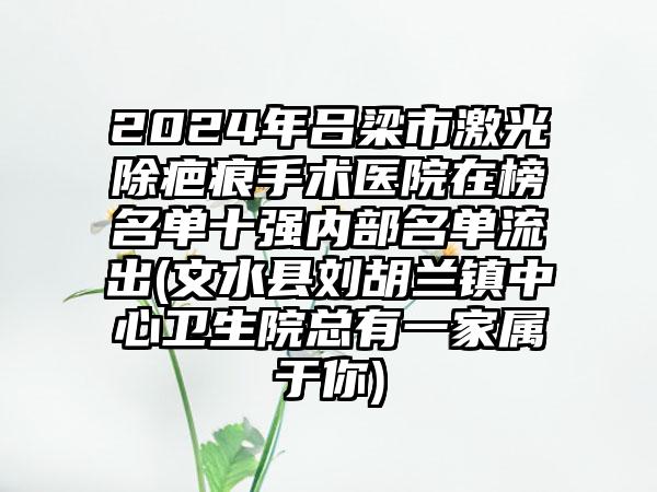 2024年吕梁市激光除疤痕手术医院在榜名单十强内部名单流出(文水县刘胡兰镇中心卫生院总有一家属于你)