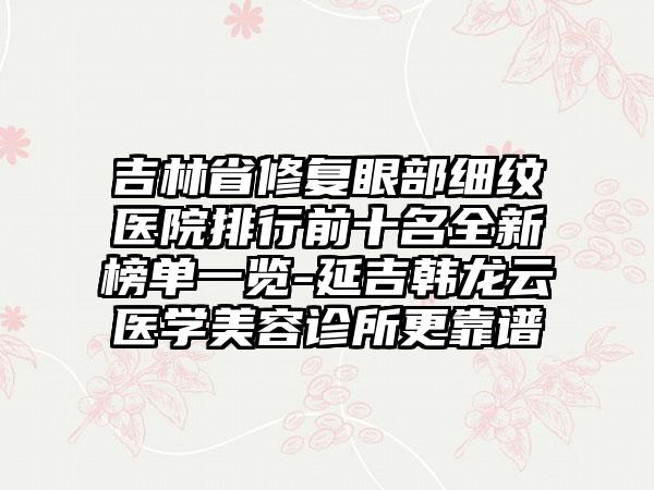 吉林省修复眼部细纹医院排行前十名全新榜单一览-延吉韩龙云医学美容诊所更靠谱