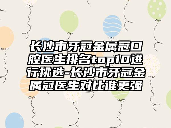 长沙市牙冠金属冠口腔医生排名top10进行挑选-长沙市牙冠金属冠医生对比谁更强