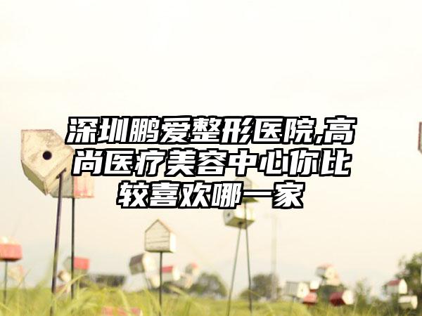 深圳鹏爱整形医院,高尚医疗美容中心你比较喜欢哪一家