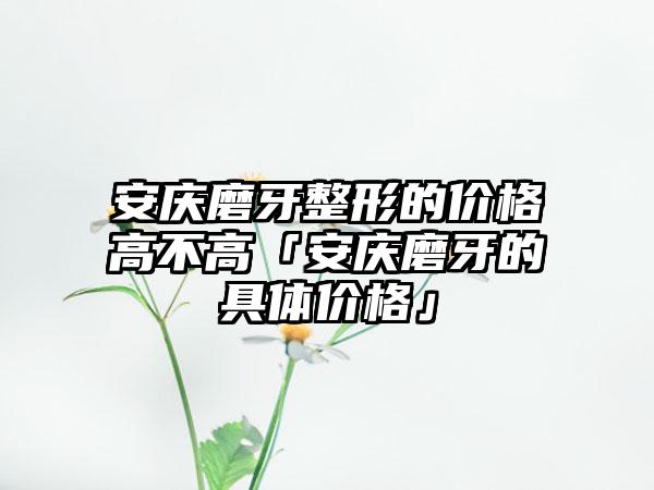 安庆磨牙整形的价格高不高「安庆磨牙的具体价格」