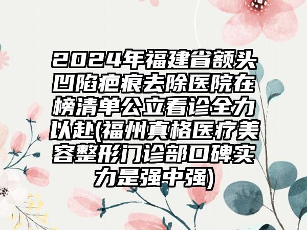 2024年福建省额头凹陷疤痕去除医院在榜清单公立看诊全力以赴(福州真格医疗美容整形门诊部口碑实力是强中强)