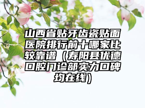 山西省贴牙齿瓷贴面医院排行前十哪家比较靠谱（寿阳县优德口腔门诊部实力口碑均在线）