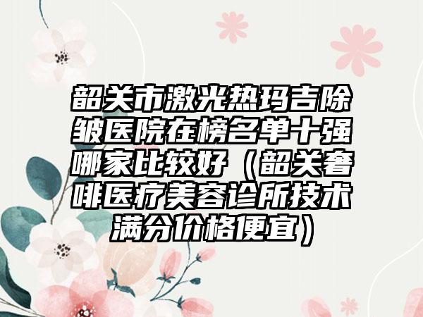 韶关市激光热玛吉除皱医院在榜名单十强哪家比较好（韶关奢啡医疗美容诊所技术满分价格便宜）