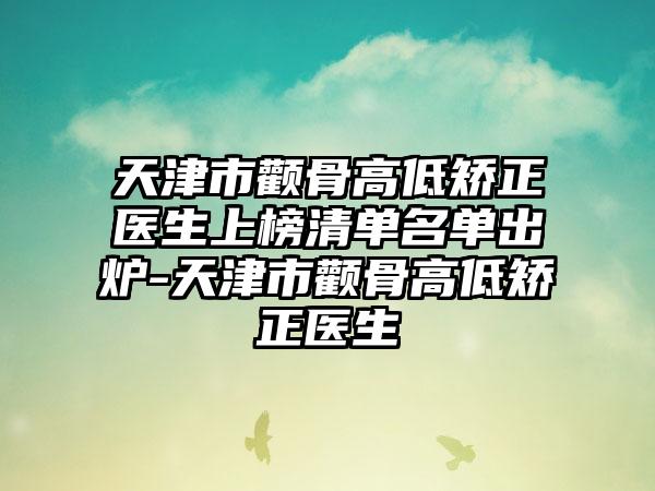 天津市颧骨高低矫正医生上榜清单名单出炉-天津市颧骨高低矫正医生