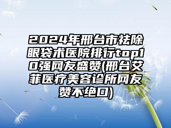 2024年邢台市祛除眼袋术医院排行top10强网友盛赞(邢台艾菲医疗美容诊所网友赞不绝口)