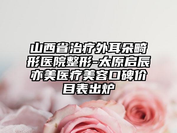 山西省治疗外耳朵畸形医院整形-太原启辰亦美医疗美容口碑价目表出炉